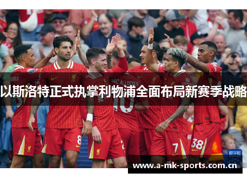 以斯洛特正式执掌利物浦全面布局新赛季战略